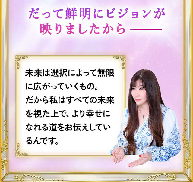 だって鮮明にビジョンが映りましたから 未来は選択によって無限に広がっていくもの。だから私はすべての未来を視た上で、より幸せになれる道をお伝えしているんです。さぁ、あなたの未来も一緒に見ていきましょう。