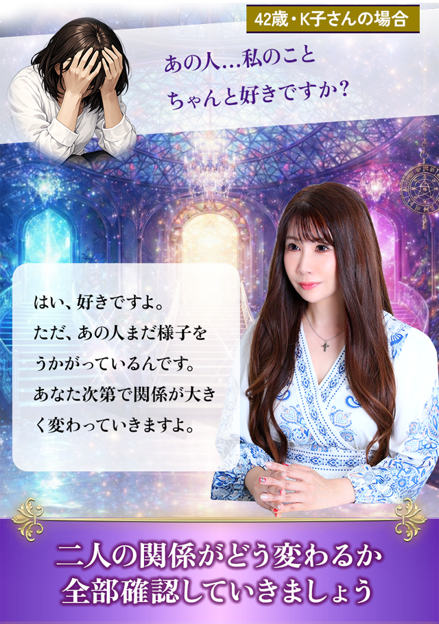 42歳・K子さんの場合 あの人…私のことちゃんと好きですか？ はい、好きですよ。ただ、あの人まだ様子をうかがっているんです。あなた次第で関係が大きく変わっていきますよ。二人の関係がどう変わるか全部確認していきましょう