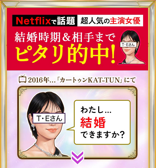 Netflixで話題 超人気の主演女優 結婚時期&相手までピタリ的中！ T・Eさん 2016年「カートゥンKAT-TUN」にて　わたし…結婚できますか？