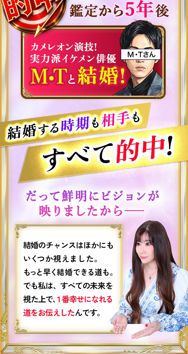 的中 鑑定から5年後 カメレオン演技! 実力派イケメン俳優M・Tと結婚！ 結婚する時期も相手もすべて的中！ だって鮮明にビジョンが映りましたからーー 結婚のチャンスはほかにもいくつか視えました。もっと早く結婚できる道も。でも私は、すべての未来を視た上で、1番幸せになれる道をお伝えしたんです。
