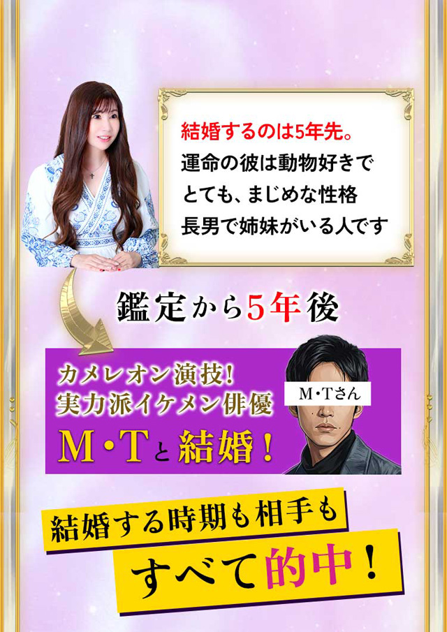 結婚するのは5年先。運命の彼は動物好きでとても、まじめな性格長男で姉妹がいる人です 鑑定から5年後 カメレオン演技! 実力派イケメン俳優M・Tと結婚！ 結婚する時期も相手もすべて的中！